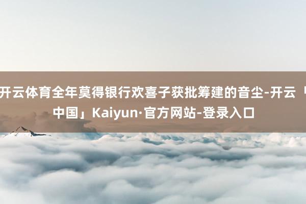 开云体育全年莫得银行欢喜子获批筹建的音尘-开云「中国」Kaiyun·官方网站-登录入口