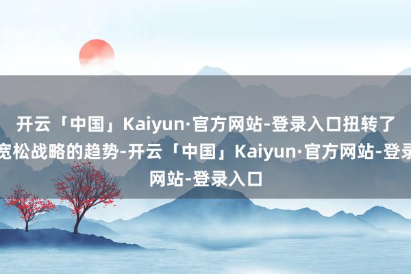 开云「中国」Kaiyun·官方网站-登录入口扭转了近期宽松战略的趋势-开云「中国」Kaiyun·官方网站-登录入口