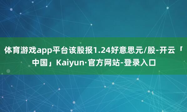 体育游戏app平台该股报1.24好意思元/股-开云「中国」Kaiyun·官方网站-登录入口