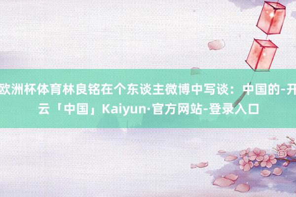 欧洲杯体育林良铭在个东谈主微博中写谈:中国的-开云「中国」Kaiyun·官方网站-登录入口