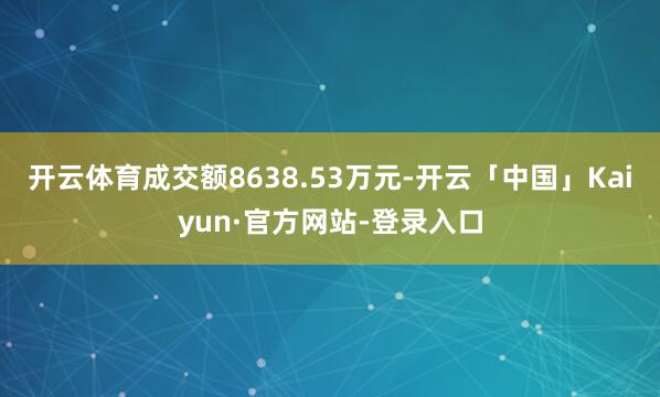 开云体育成交额8638.53万元-开云「中国」Kaiyun·官方网站-登录入口