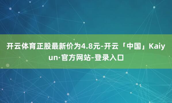 开云体育正股最新价为4.8元-开云「中国」Kaiyun·官方网站-登录入口