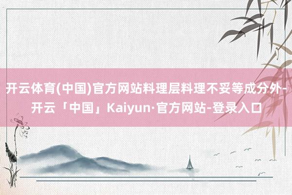 开云体育(中国)官方网站料理层料理不妥等成分外-开云「中国」Kaiyun·官方网站-登录入口