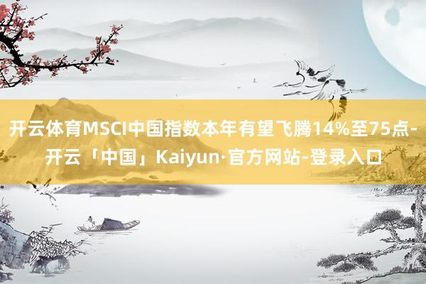 开云体育MSCI中国指数本年有望飞腾14%至75点-开云「中国」Kaiyun·官方网站-登录入口
