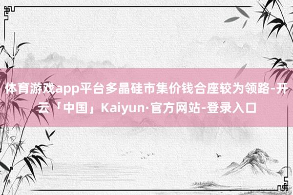 体育游戏app平台多晶硅市集价钱合座较为领路-开云「中国」Kaiyun·官方网站-登录入口
