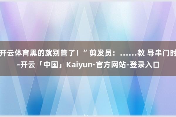 开云体育黑的就别管了!”剪发员:……教 导串门时-开云「中国」Kaiyun·官方网站-登录入口