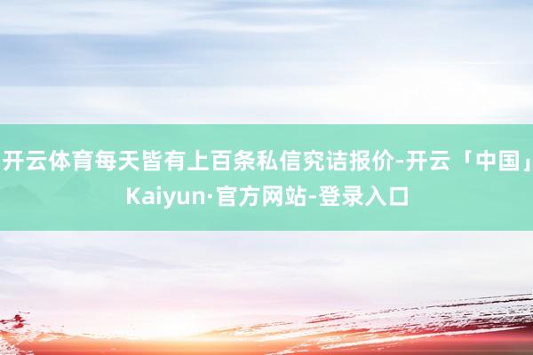 开云体育每天皆有上百条私信究诘报价-开云「中国」Kaiyun·官方网站-登录入口