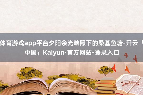 体育游戏app平台夕阳余光映照下的桑基鱼塘-开云「中国」Kaiyun·官方网站-登录入口