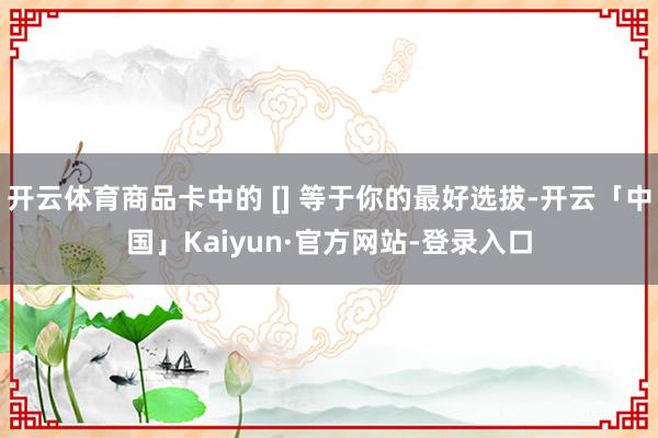 开云体育商品卡中的 [] 等于你的最好选拔-开云「中国」Kaiyun·官方网站-登录入口