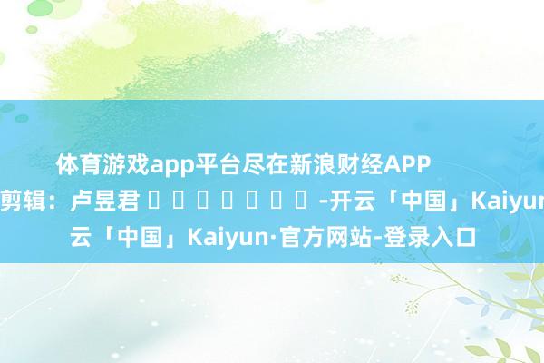 体育游戏app平台尽在新浪财经APP 包袱剪辑:卢昱君 -开云「中国」Kaiyun·官方网站-登录入口