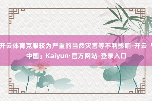 开云体育克服较为严重的当然灾害等不利影响-开云「中国」Kaiyun·官方网站-登录入口