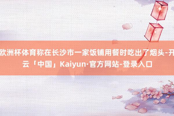 欧洲杯体育称在长沙市一家饭铺用餐时吃出了烟头-开云「中国」Kaiyun·官方网站-登录入口