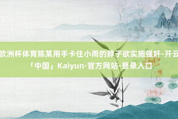欧洲杯体育陈某用手卡住小雨的脖子欲实施强奸-开云「中国」Kaiyun·官方网站-登录入口