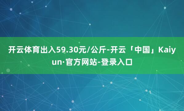 开云体育出入59.30元/公斤-开云「中国」Kaiyun·官方网站-登录入口