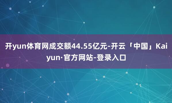 开yun体育网成交额44.55亿元-开云「中国」Kaiyun·官方网站-登录入口