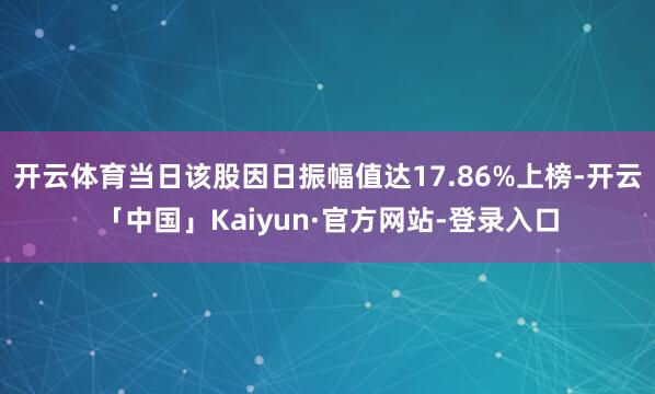 开云体育当日该股因日振幅值达17.86%上榜-开云「中国」Kaiyun·官方网站-登录入口