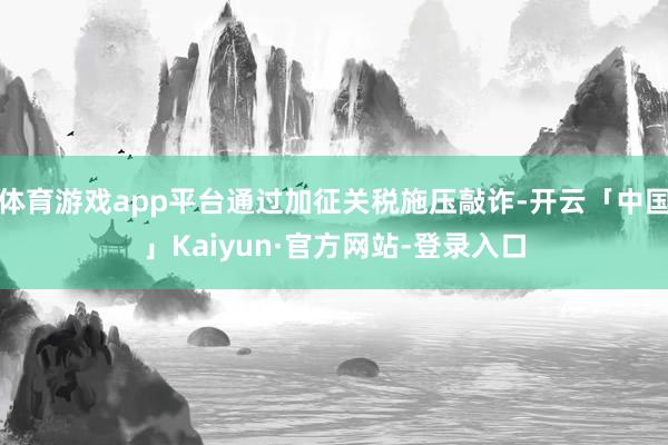 体育游戏app平台通过加征关税施压敲诈-开云「中国」Kaiyun·官方网站-登录入口