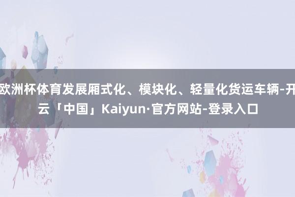 欧洲杯体育发展厢式化、模块化、轻量化货运车辆-开云「中国」Kaiyun·官方网站-登录入口