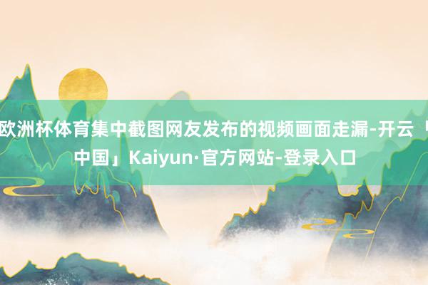 欧洲杯体育集中截图网友发布的视频画面走漏-开云「中国」Kaiyun·官方网站-登录入口
