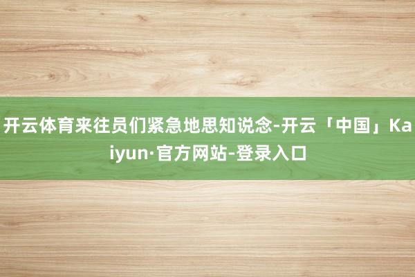 开云体育来往员们紧急地思知说念-开云「中国」Kaiyun·官方网站-登录入口
