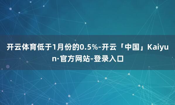 开云体育低于1月份的0.5%-开云「中国」Kaiyun·官方网站-登录入口