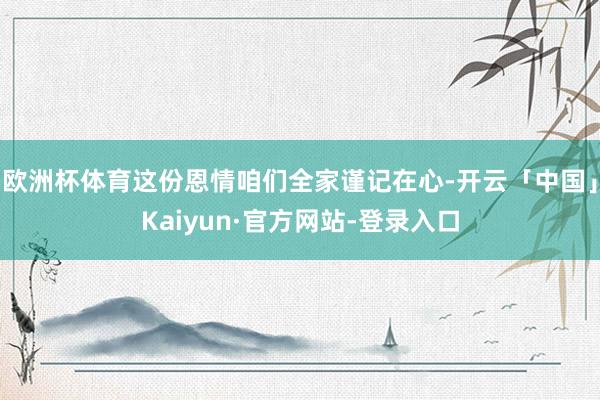 欧洲杯体育这份恩情咱们全家谨记在心-开云「中国」Kaiyun·官方网站-登录入口