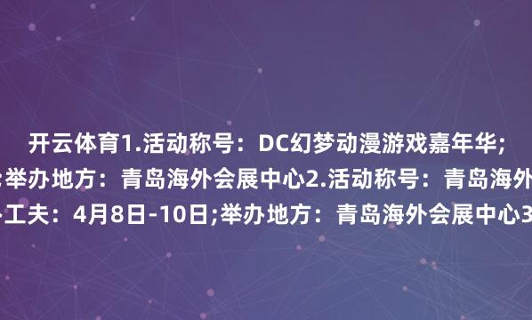 开云体育　　1.活动称号：DC幻梦动漫游戏嘉年华;举办工夫：4月5日-6日;举办地方：青岛海外会展中心　　2.活动称号：青岛海外好意思业展览会;举办工夫：4月8日-10日;举办地方：青岛海外会展中心　　3.活动称号：2025金诺·亚太海外宠物产业展览会;举办工夫：4月10日-13日;举办地方：青岛海外博览中心　　4.活动称号：青岛海外科学仪器及实践室装备展览会;举办工夫：4月11日-12日;举办地方：青岛海外会展中心　　5.活动称号：2025环梦·AI智能机器东谈主科普展;举办工夫：4月12日-13日;举办地方：青岛海外会展中心　　6.活动称号：2025莱西市春季车展;举办工夫：4月11日-13日;举办地方：莱西东谈主民广场　　7.活动称号：青岛海外马拉松展览会;举办工夫：4月17日-19日;举办地方：青岛海外会展中心　　8.活动称号：中国饲料工业展;举办工夫：4月18日-20日;举办地方：红岛海外会议展览中心　　9.活动称号：2025第十八届粮油食物产业展览会;举办工夫：4月19日-20日;举办地方：青岛海外会展中心　　10.活动称号：第五届青岛海外前锋发成品展览会暨青岛(海外)头皮健康立异展;举办工夫：4月23日-25日;举办地方：青岛海外会展中心　　11.活动称号：第42届青岛春季纺织展;举办工夫：4月24日-26日;举办地方：青岛海外会展中心　　12.活动称号：山东特准加盟展暨餐饮好意思食展览会;举办工夫：4月25日-27日;举办地方：青岛中铁世博城			-开云「中国」Kaiyun·官方网站-登录入口