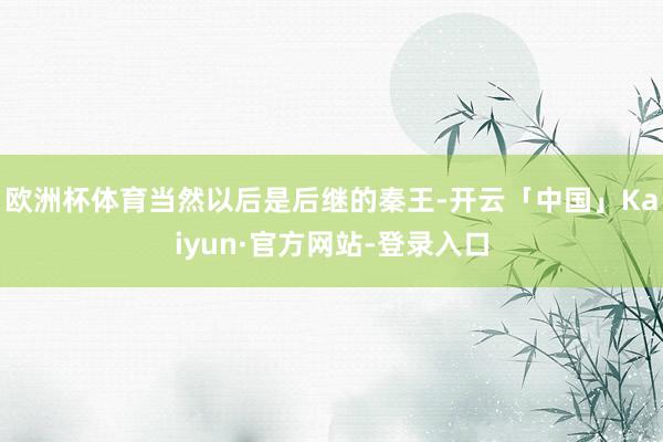 欧洲杯体育当然以后是后继的秦王-开云「中国」Kaiyun·官方网站-登录入口