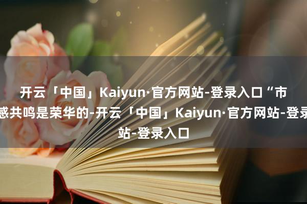 开云「中国」Kaiyun·官方网站-登录入口　　“市集情感共鸣是荣华的-开云「中国」Kaiyun·官方网站-登录入口