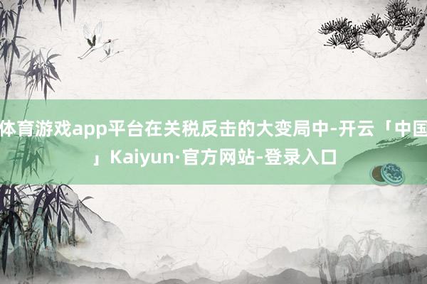体育游戏app平台在关税反击的大变局中-开云「中国」Kaiyun·官方网站-登录入口