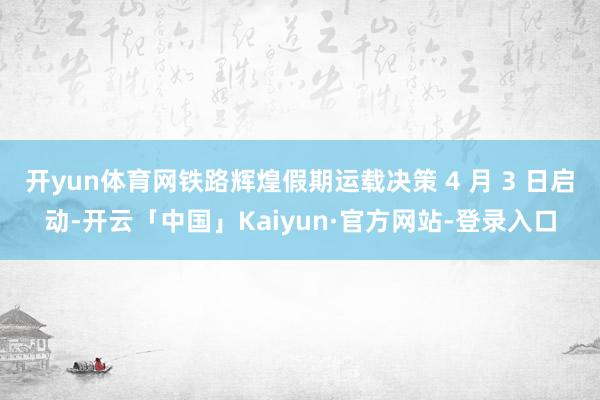 开yun体育网铁路辉煌假期运载决策 4 月 3 日启动-开云「中国」Kaiyun·官方网站-登录入口