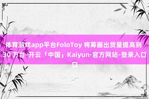 体育游戏app平台FoloToy 将筹画出货量提高到 30 万台-开云「中国」Kaiyun·官方网站-登录入口