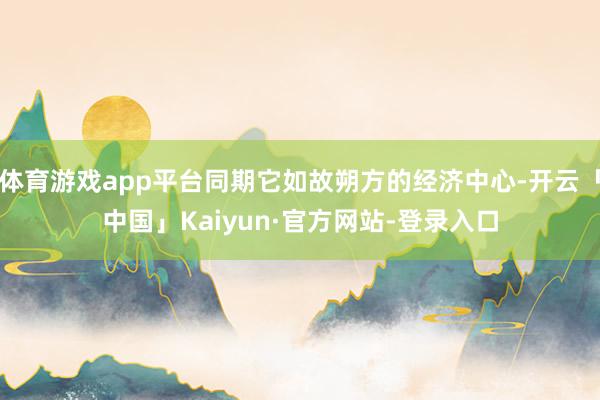 体育游戏app平台同期它如故朔方的经济中心-开云「中国」Kaiyun·官方网站-登录入口