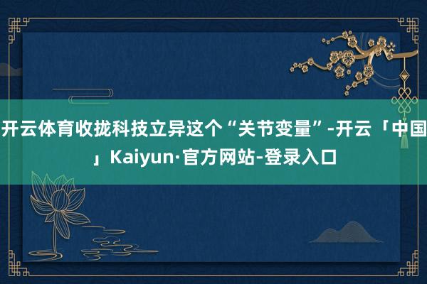 开云体育收拢科技立异这个“关节变量”-开云「中国」Kaiyun·官方网站-登录入口