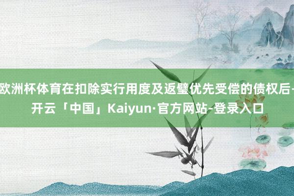欧洲杯体育在扣除实行用度及返璧优先受偿的债权后-开云「中国」Kaiyun·官方网站-登录入口