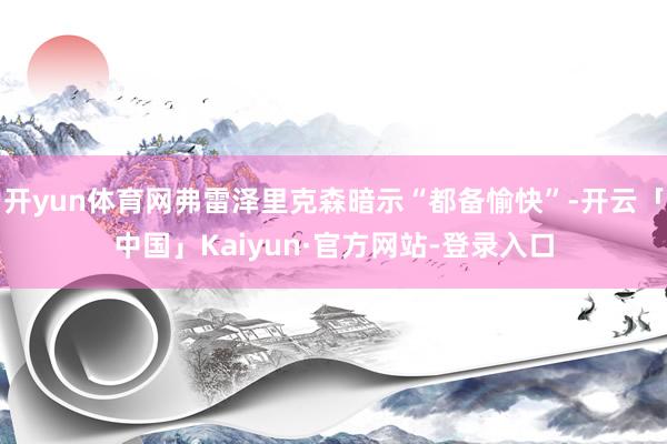 开yun体育网弗雷泽里克森暗示“都备愉快”-开云「中国」Kaiyun·官方网站-登录入口