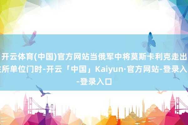开云体育(中国)官方网站当俄军中将莫斯卡利克走出住所单位门时-开云「中国」Kaiyun·官方网站-登录入口