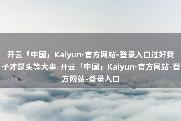 开云「中国」Kaiyun·官方网站-登录入口过好我方的日子才是头等大事-开云「中国」Kaiyun·官方网站-登录入口