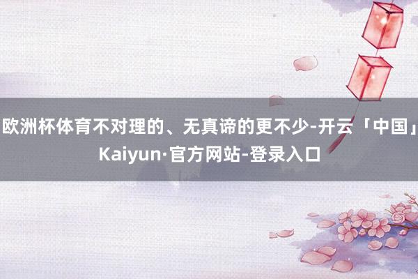 欧洲杯体育不对理的、无真谛的更不少-开云「中国」Kaiyun·官方网站-登录入口