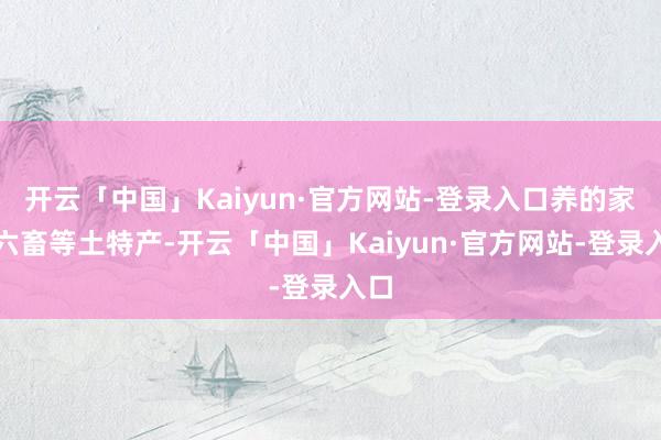 开云「中国」Kaiyun·官方网站-登录入口养的家禽六畜等土特产-开云「中国」Kaiyun·官方网站-登录入口