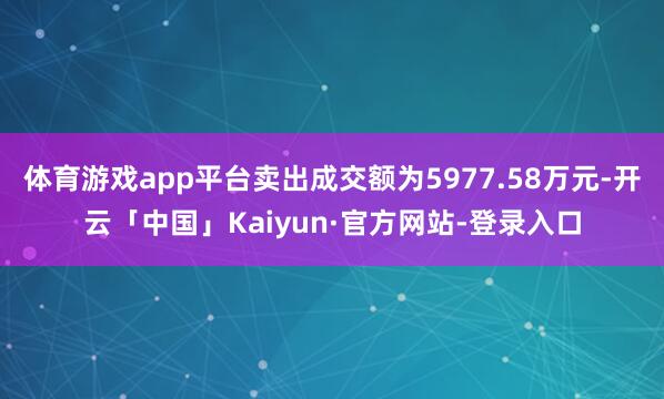 体育游戏app平台卖出成交额为5977.58万元-开云「中国」Kaiyun·官方网站-登录入口