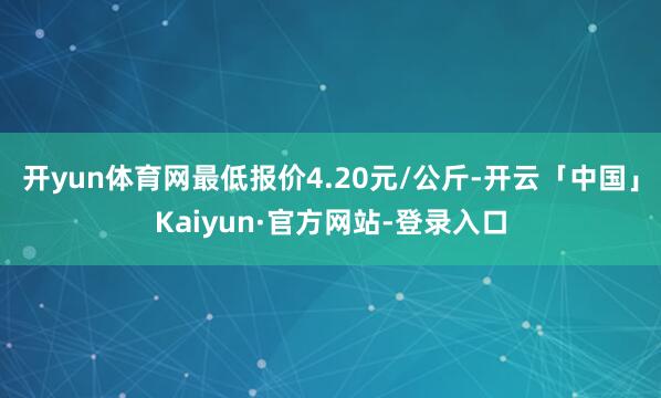 开yun体育网最低报价4.20元/公斤-开云「中国」Kaiyun·官方网站-登录入口