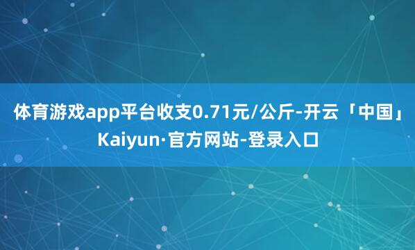 体育游戏app平台收支0.71元/公斤-开云「中国」Kaiyun·官方网站-登录入口