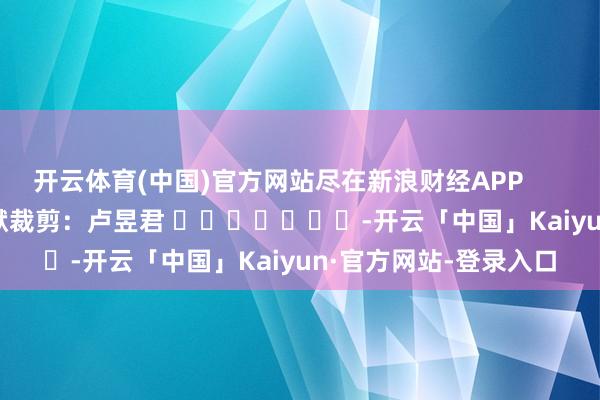 开云体育(中国)官方网站尽在新浪财经APP            						包袱裁剪：卢昱君 							-开云「中国」Kaiyun·官方网站-登录入口