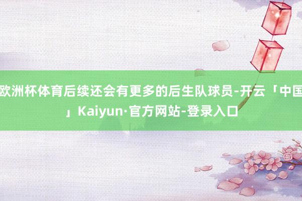 欧洲杯体育后续还会有更多的后生队球员-开云「中国」Kaiyun·官方网站-登录入口