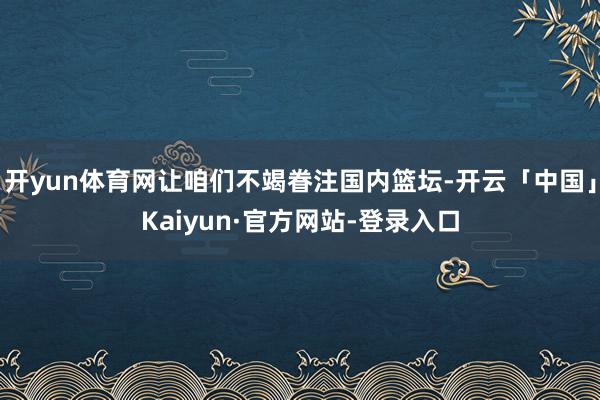 开yun体育网让咱们不竭眷注国内篮坛-开云「中国」Kaiyun·官方网站-登录入口