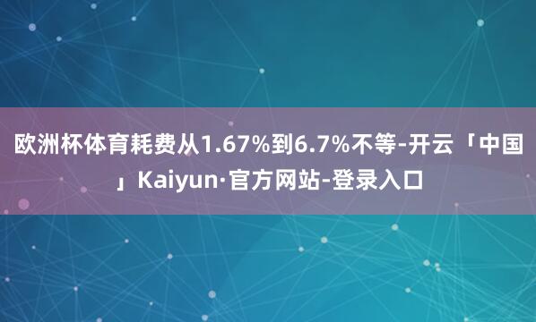 欧洲杯体育耗费从1.67%到6.7%不等-开云「中国」Kaiyun·官方网站-登录入口