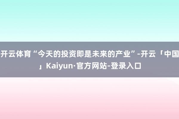 开云体育“今天的投资即是未来的产业”-开云「中国」Kaiyun·官方网站-登录入口