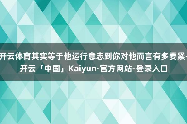 开云体育其实等于他运行意志到你对他而言有多要紧-开云「中国」Kaiyun·官方网站-登录入口