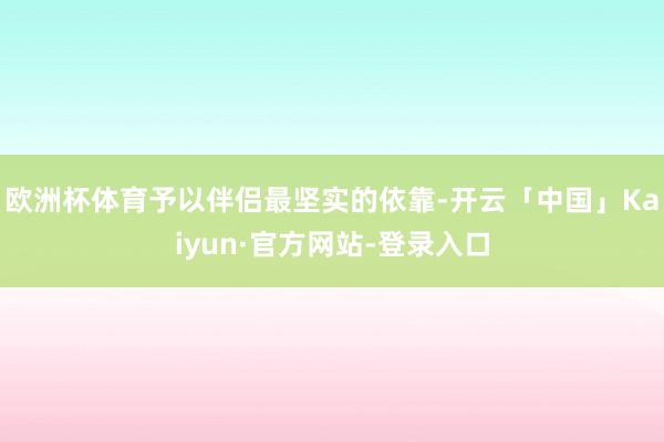 欧洲杯体育予以伴侣最坚实的依靠-开云「中国」Kaiyun·官方网站-登录入口